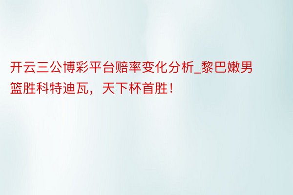 开云三公博彩平台赔率变化分析_黎巴嫩男篮胜科特迪瓦，天下杯首胜！