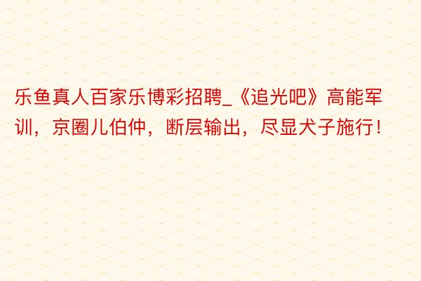 乐鱼真人百家乐博彩招聘_《追光吧》高能军训，京圈儿伯仲，断层输出，尽显犬子施行！