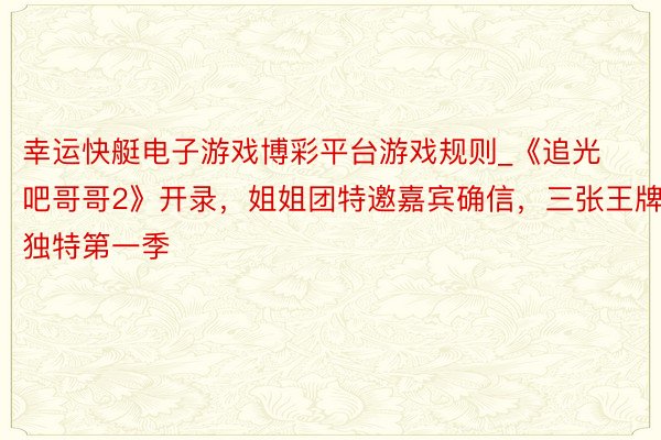 幸运快艇电子游戏博彩平台游戏规则_《追光吧哥哥2》开录，姐姐团特邀嘉宾确信，三张王牌独特第一季