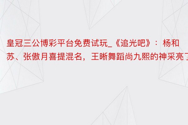 皇冠三公博彩平台免费试玩_《追光吧》：杨和苏、张傲月喜提混名，王晰舞蹈尚九熙的神采亮了