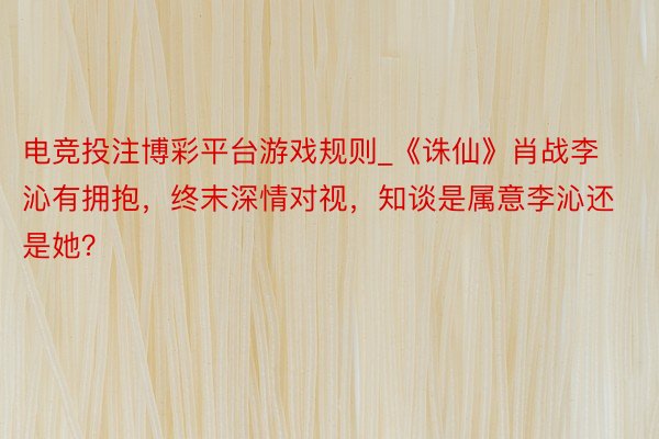 电竞投注博彩平台游戏规则_《诛仙》肖战李沁有拥抱，终末深情对视，知谈是属意李沁还是她？
