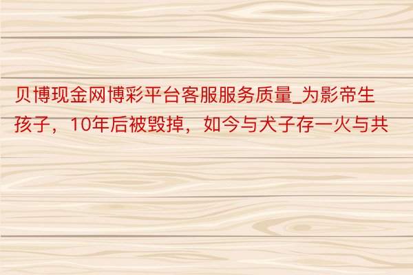 贝博现金网博彩平台客服服务质量_为影帝生孩子，10年后被毁掉，如今与犬子存一火与共