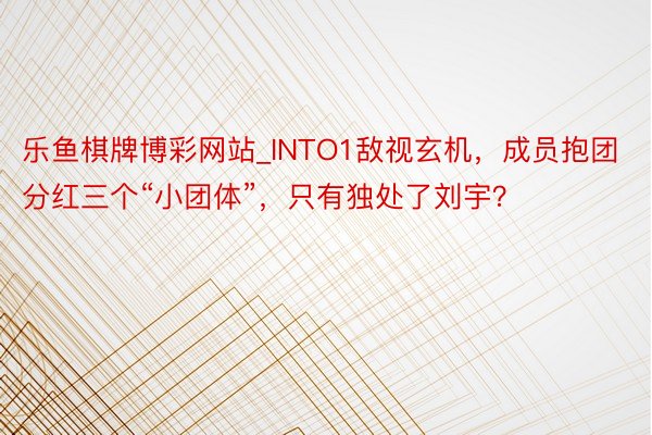乐鱼棋牌博彩网站_INTO1敌视玄机，成员抱团分红三个“小团体”，只有独处了刘宇？
