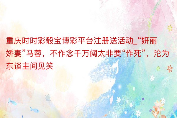重庆时时彩骰宝博彩平台注册送活动_“妍丽娇妻”马蓉，不作念千万阔太非要“作死”，沦为东谈主间见笑
