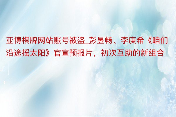 亚博棋牌网站账号被盗_彭昱畅、李庚希《咱们沿途摇太阳》官宣预报片，初次互助的新组合