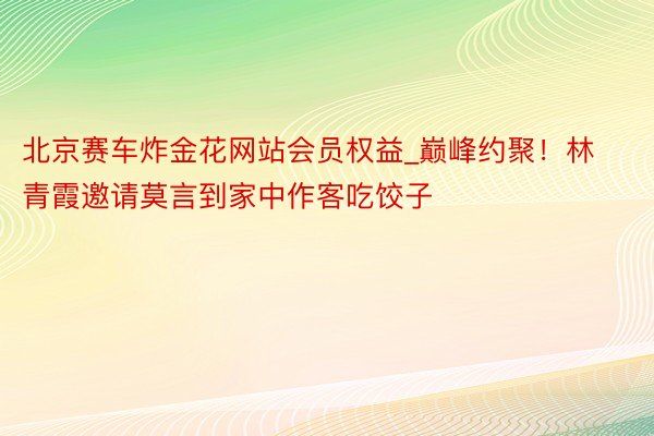 北京赛车炸金花网站会员权益_巅峰约聚！林青霞邀请莫言到家中作客吃饺子