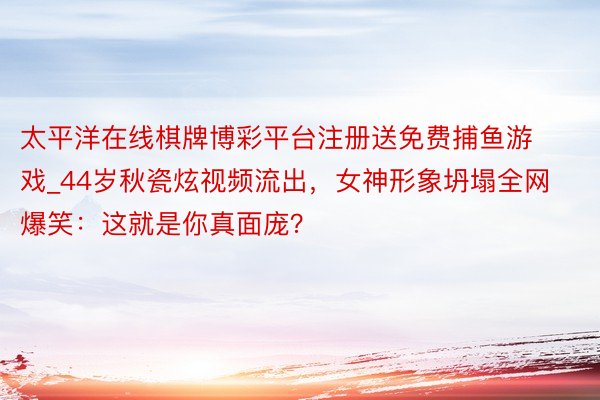 太平洋在线棋牌博彩平台注册送免费捕鱼游戏_44岁秋瓷炫视频流出，女神形象坍塌全网爆笑：这就是你真面庞？