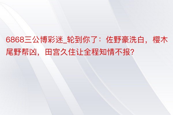 6868三公博彩迷_轮到你了：佐野豪洗白，樱木尾野帮凶，田宫久住让全程知情不报？
