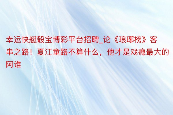 幸运快艇骰宝博彩平台招聘_论《琅琊榜》客串之路！夏江童路不算什么，他才是戏瘾最大的阿谁