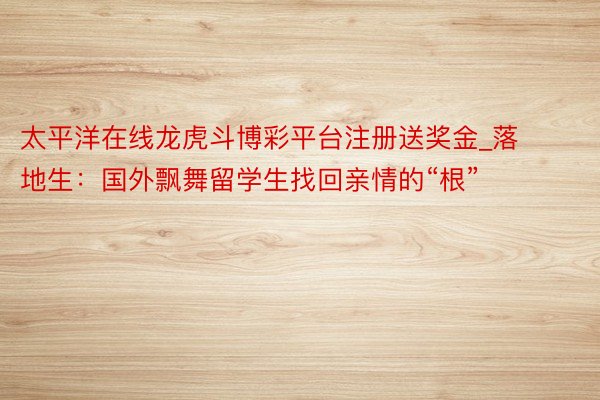 太平洋在线龙虎斗博彩平台注册送奖金_落地生：国外飘舞留学生找回亲情的“根”