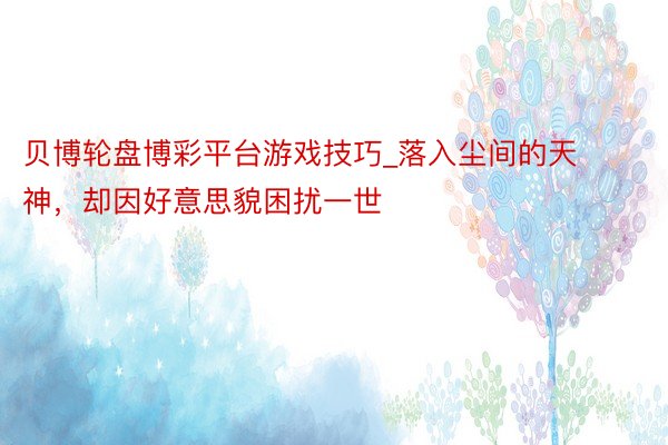 贝博轮盘博彩平台游戏技巧_落入尘间的天神，却因好意思貌困扰一世