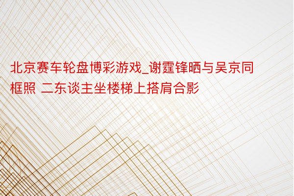 北京赛车轮盘博彩游戏_谢霆锋晒与吴京同框照 二东谈主坐楼梯上搭肩合影