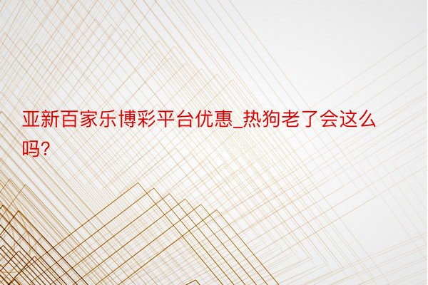 亚新百家乐博彩平台优惠_热狗老了会这么吗？