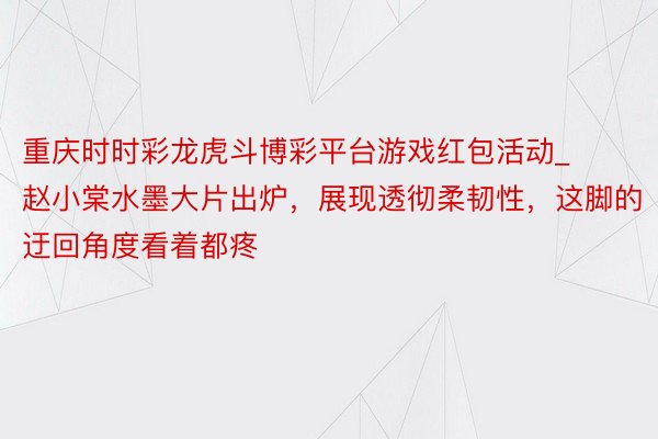重庆时时彩龙虎斗博彩平台游戏红包活动_赵小棠水墨大片出炉，展现透彻柔韧性，这脚的迂回角度看着都疼