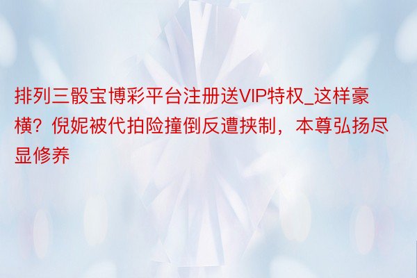 排列三骰宝博彩平台注册送VIP特权_这样豪横？倪妮被代拍险撞倒反遭挟制，本尊弘扬尽显修养