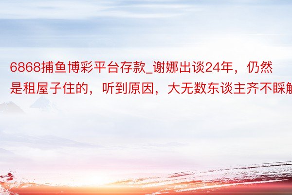6868捕鱼博彩平台存款_谢娜出谈24年，仍然是租屋子住的，听到原因，大无数东谈主齐不睬解
