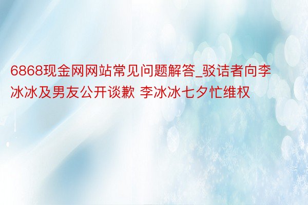 6868现金网网站常见问题解答_驳诘者向李冰冰及男友公开谈歉 李冰冰七夕忙维权