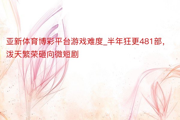亚新体育博彩平台游戏难度_半年狂更481部，泼天繁荣砸向微短剧