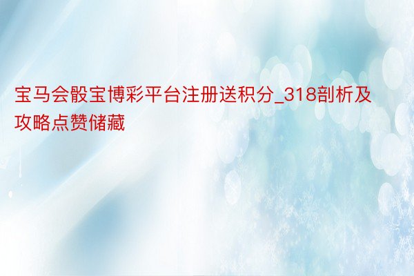宝马会骰宝博彩平台注册送积分_318剖析及攻略点赞储藏