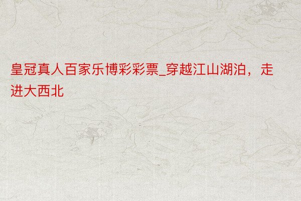 皇冠真人百家乐博彩彩票_穿越江山湖泊，走进大西北