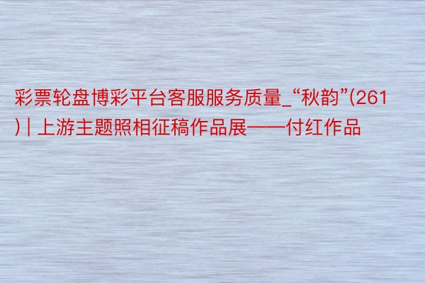 彩票轮盘博彩平台客服服务质量_“秋韵”(261) | 上游主题照相征稿作品展——付红作品