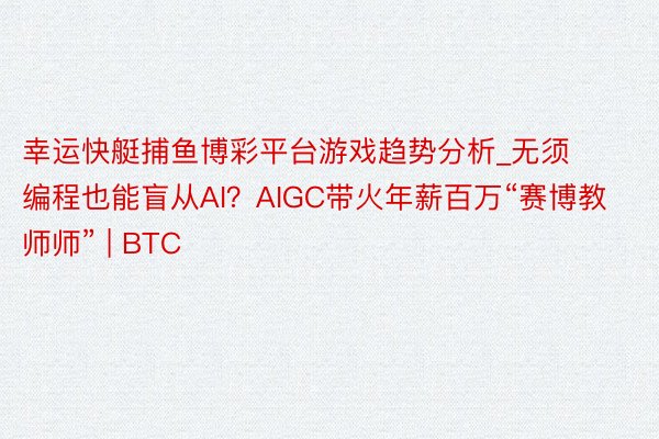 幸运快艇捕鱼博彩平台游戏趋势分析_无须编程也能盲从AI？AIGC带火年薪百万“赛博教师师” | BT