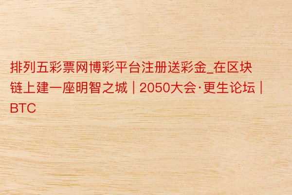 排列五彩票网博彩平台注册送彩金_在区块链上建一座明智之城 | 2050大会·更生论坛 | BTC