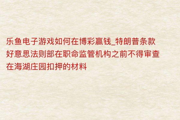 乐鱼电子游戏如何在博彩赢钱_特朗普条款好意思法则部在职命监管机构之前不得审查在海湖庄园扣押的材料