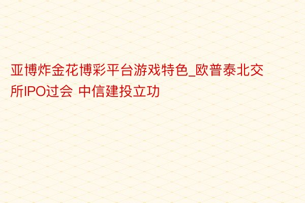 亚博炸金花博彩平台游戏特色_欧普泰北交所IPO过会 中信建投立功