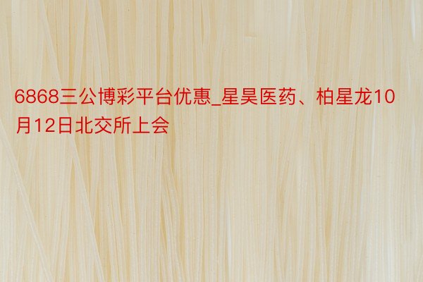 6868三公博彩平台优惠_星昊医药、柏星龙10月12日北交所上会