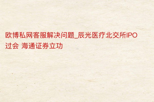 欧博私网客服解决问题_辰光医疗北交所IPO过会 海通证券立功