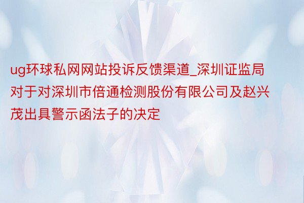 ug环球私网网站投诉反馈渠道_深圳证监局对于对深圳市倍通检测股份有限公司及赵兴茂出具警示函法子的决定
