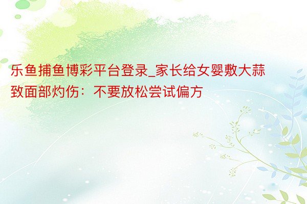 乐鱼捕鱼博彩平台登录_家长给女婴敷大蒜致面部灼伤：不要放松尝试偏方