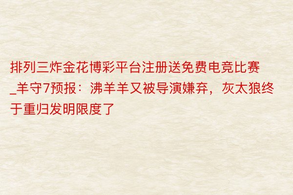 排列三炸金花博彩平台注册送免费电竞比赛_羊守7预报：沸羊羊又被导演嫌弃，灰太狼终于重归发明限度了
