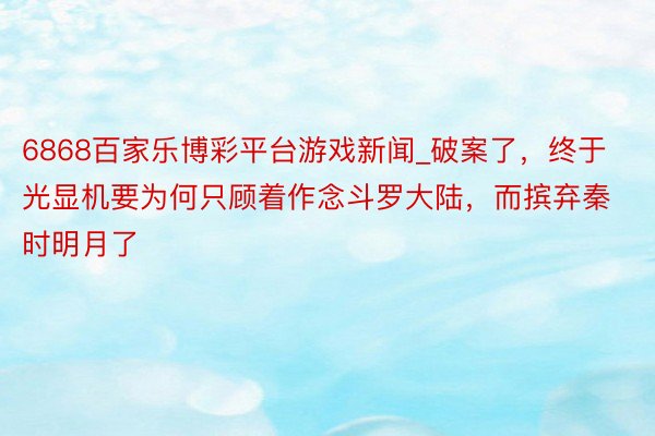 6868百家乐博彩平台游戏新闻_破案了，终于光显机要为何只顾着作念斗罗大陆，而摈弃秦时明月了