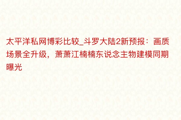 太平洋私网博彩比较_斗罗大陆2新预报：画质场景全升级，萧萧江楠楠东说念主物建模同期曝光