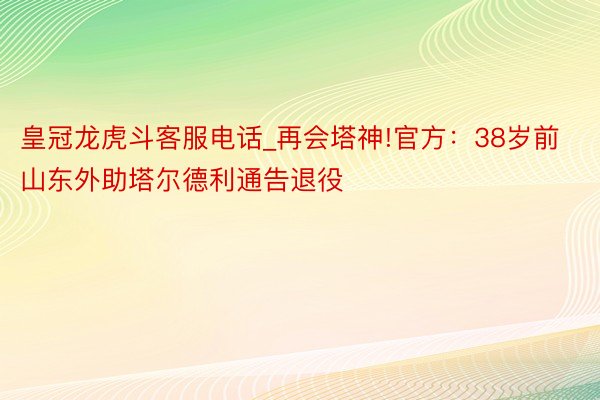皇冠龙虎斗客服电话_再会塔神!官方：38岁前山东外助塔尔德利通告退役