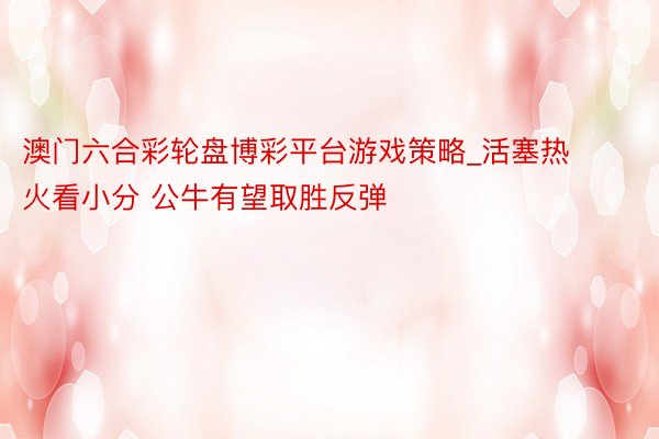 澳门六合彩轮盘博彩平台游戏策略_活塞热火看小分 公牛有望取胜反弹